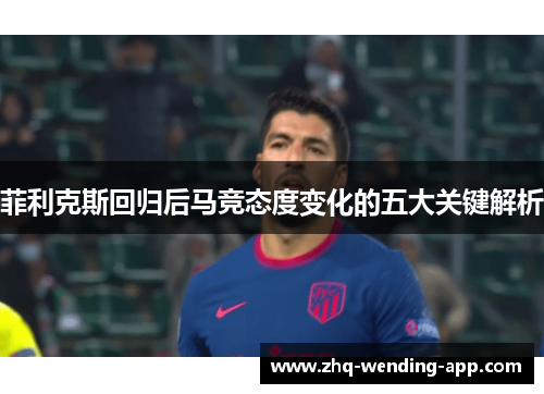 菲利克斯回归后马竞态度变化的五大关键解析 菲利克斯回归后马竞态度变化的五大关键解析