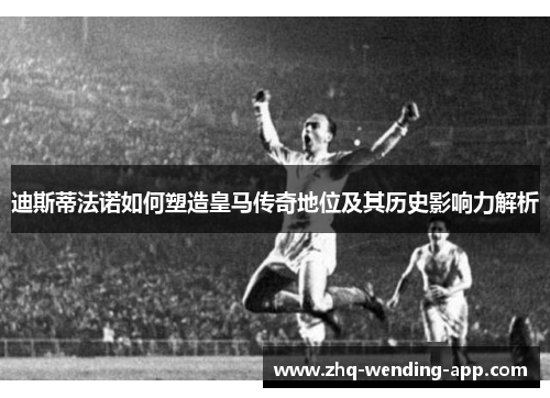 迪斯蒂法诺如何塑造皇马传奇地位及其历史影响力解析