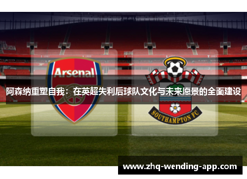 阿森纳重塑自我：在英超失利后球队文化与未来愿景的全面建设