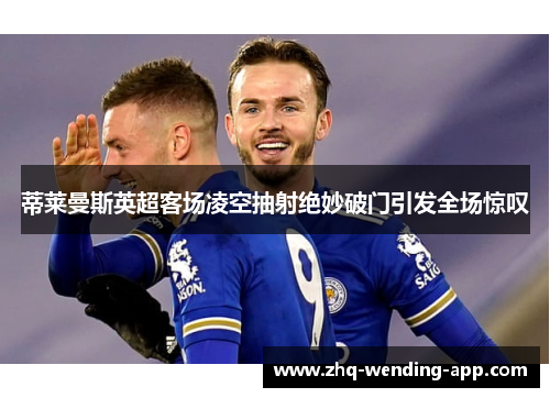 蒂莱曼斯英超客场凌空抽射绝妙破门引发全场惊叹 蒂莱曼斯英超客场凌空抽射绝妙破门引发全场惊叹
