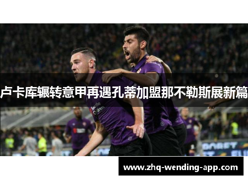 卢卡库辗转意甲再遇孔蒂加盟那不勒斯展新篇