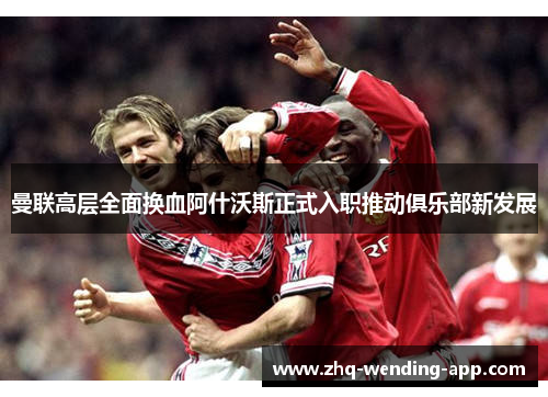 曼联高层全面换血阿什沃斯正式入职推动俱乐部新发展