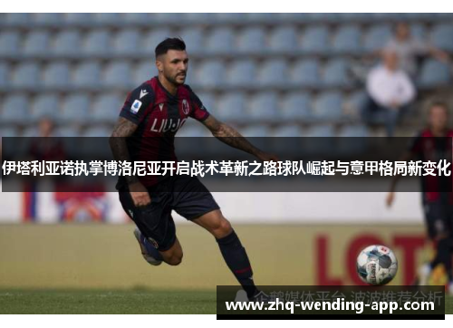 伊塔利亚诺执掌博洛尼亚开启战术革新之路球队崛起与意甲格局新变化 伊塔利亚诺执掌博洛尼亚开启战术革新之路球队崛起与意甲格局新变化