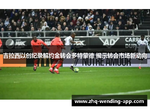 吉拉西以创纪录解约金转会多特蒙德 揭示转会市场新动向 吉拉西以创纪录解约金转会多特蒙德 揭示转会市场新动向